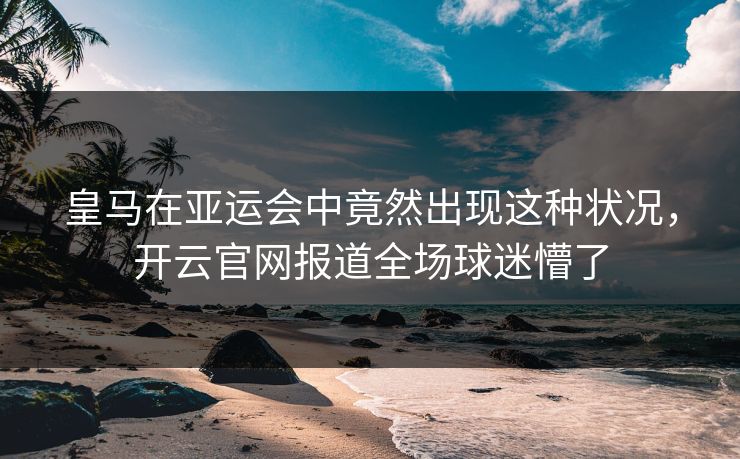 皇马在亚运会中竟然出现这种状况，开云官网报道全场球迷懵了