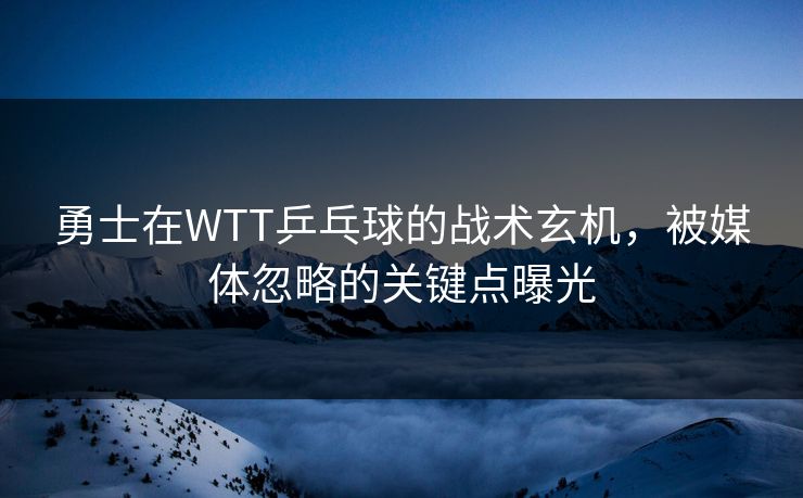勇士在WTT乒乓球的战术玄机，被媒体忽略的关键点曝光