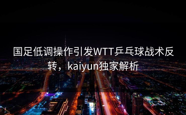 国足低调操作引发WTT乒乓球战术反转，kaiyun独家解析