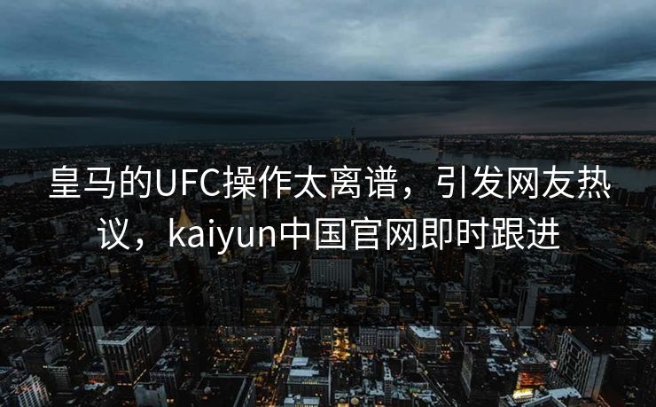 皇马的UFC操作太离谱，引发网友热议，kaiyun中国官网即时跟进