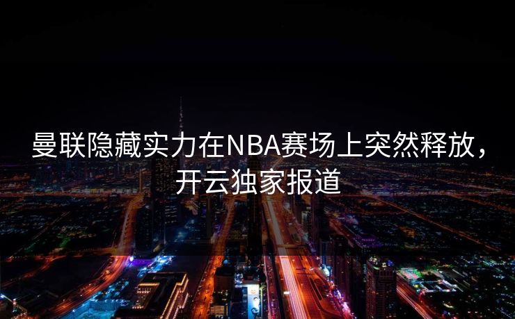 曼联隐藏实力在NBA赛场上突然释放，开云独家报道