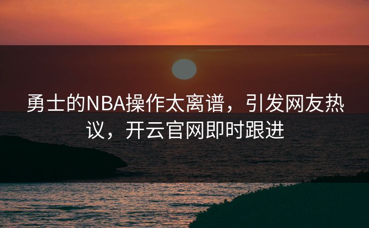 勇士的NBA操作太离谱，引发网友热议，开云官网即时跟进
