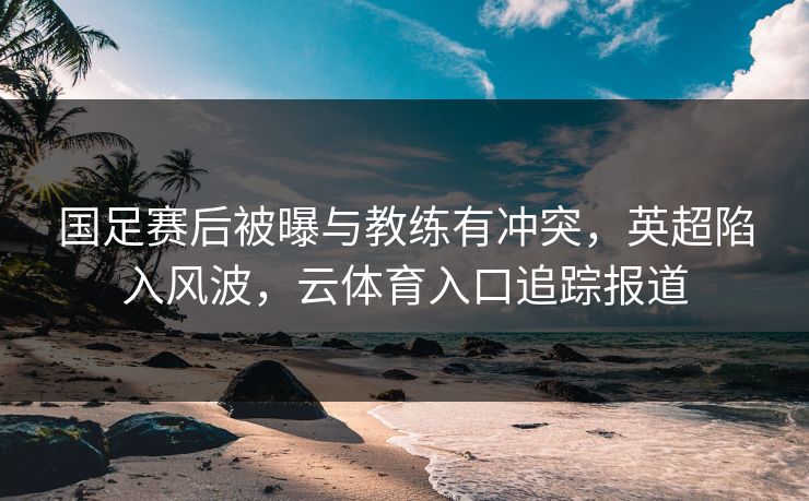 国足赛后被曝与教练有冲突，英超陷入风波，云体育入口追踪报道