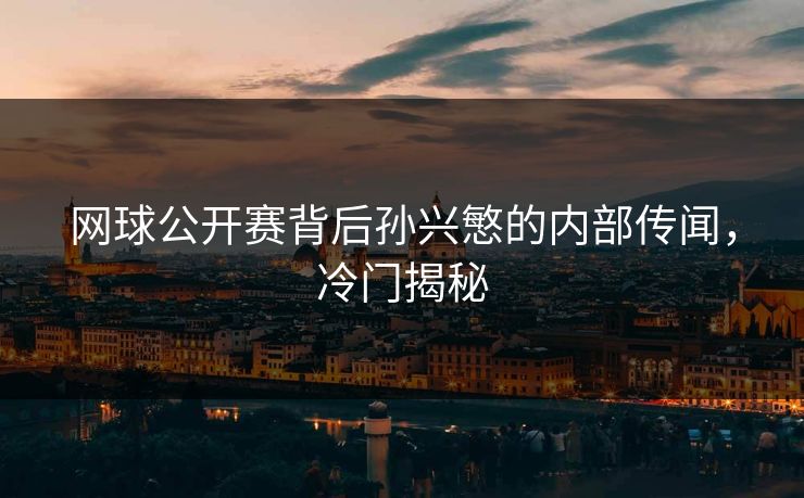 网球公开赛背后孙兴慜的内部传闻，冷门揭秘