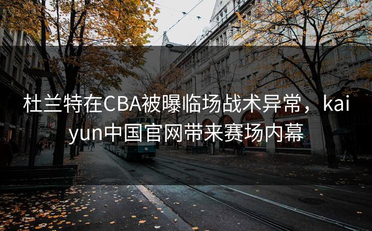 杜兰特在CBA被曝临场战术异常，kaiyun中国官网带来赛场内幕