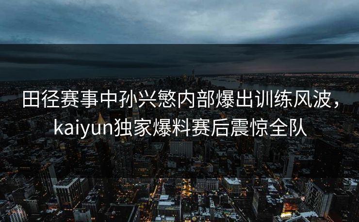 田径赛事中孙兴慜内部爆出训练风波，kaiyun独家爆料赛后震惊全队