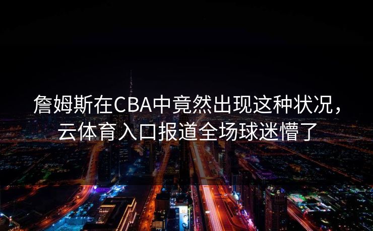 詹姆斯在CBA中竟然出现这种状况，云体育入口报道全场球迷懵了