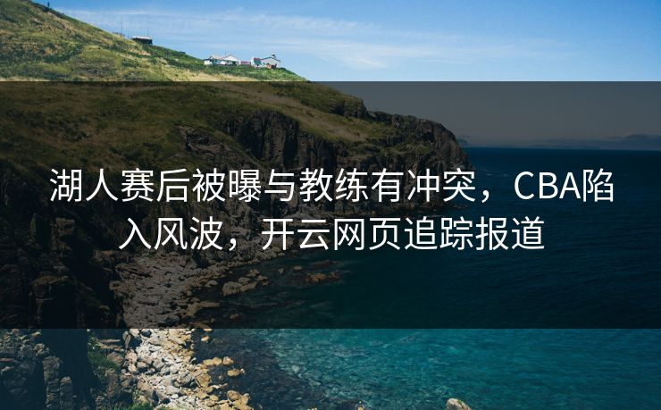 湖人赛后被曝与教练有冲突，CBA陷入风波，开云网页追踪报道