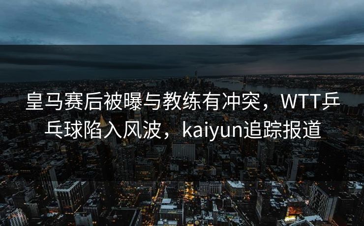 皇马赛后被曝与教练有冲突，WTT乒乓球陷入风波，kaiyun追踪报道