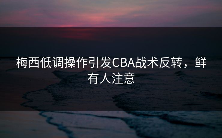 梅西低调操作引发CBA战术反转，鲜有人注意