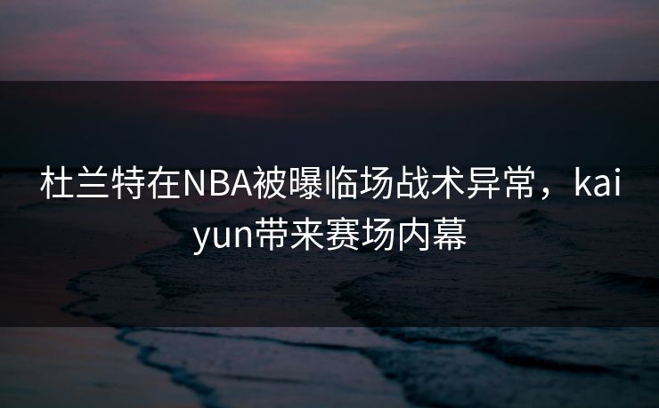 杜兰特在NBA被曝临场战术异常，kaiyun带来赛场内幕