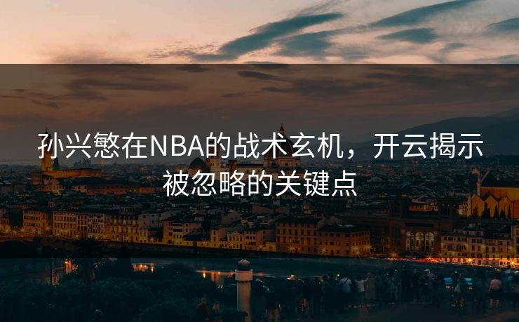 孙兴慜在NBA的战术玄机，开云揭示被忽略的关键点