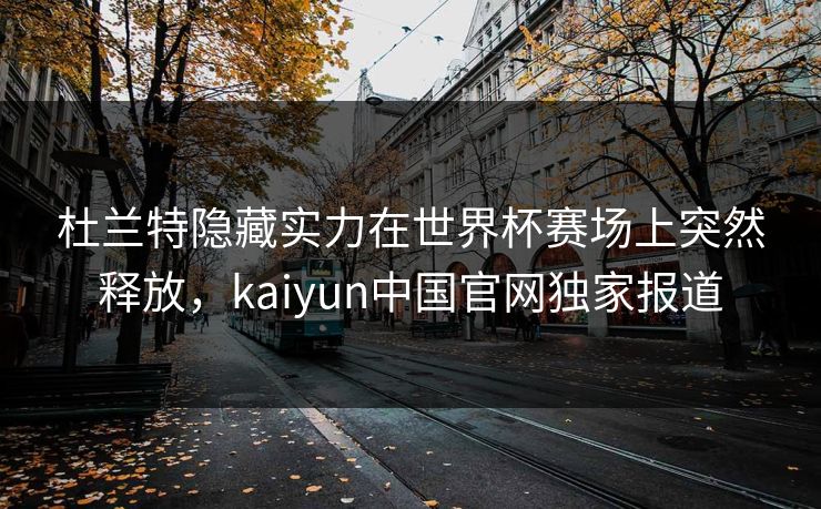 杜兰特隐藏实力在世界杯赛场上突然释放，kaiyun中国官网独家报道