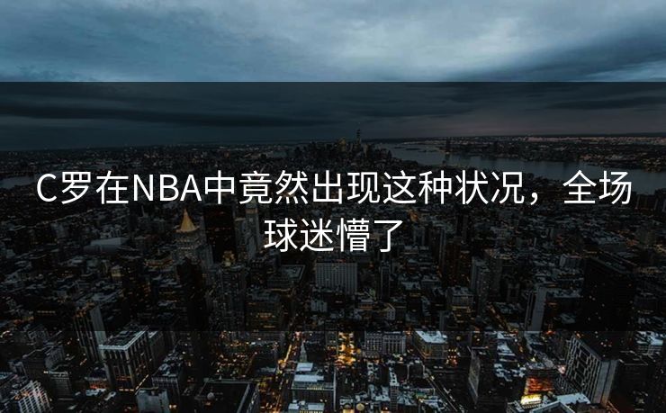 C罗在NBA中竟然出现这种状况，全场球迷懵了