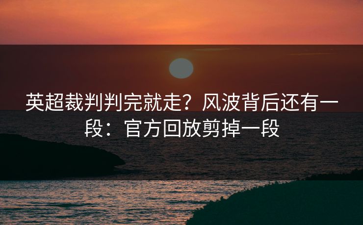 英超裁判判完就走？风波背后还有一段：官方回放剪掉一段