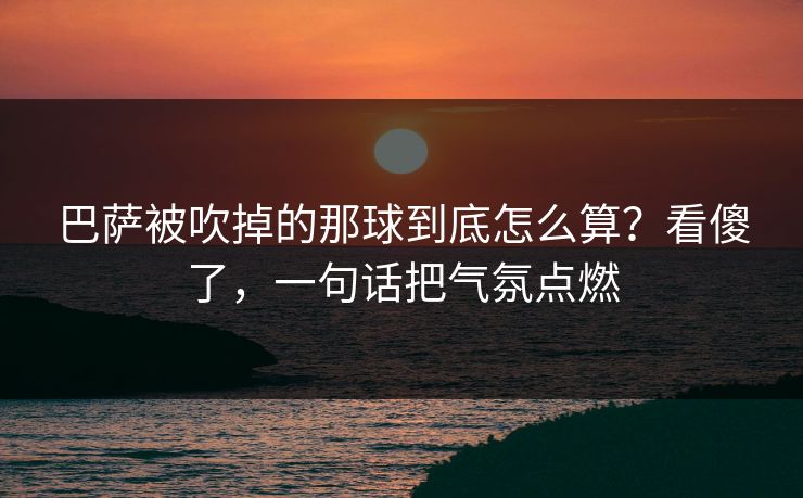 巴萨被吹掉的那球到底怎么算？看傻了，一句话把气氛点燃
