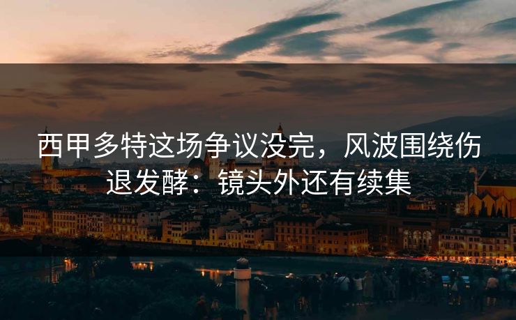 西甲多特这场争议没完，风波围绕伤退发酵：镜头外还有续集