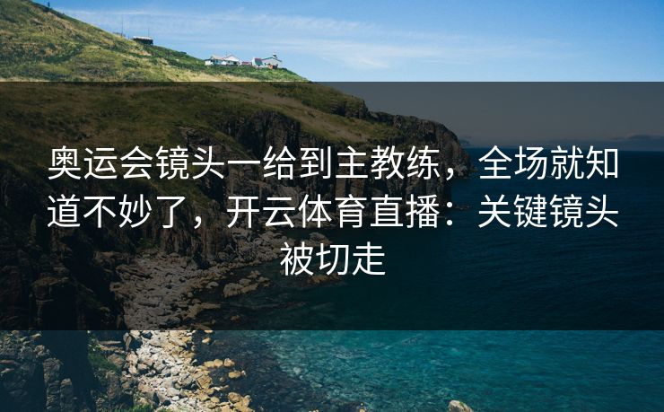 奥运会镜头一给到主教练，全场就知道不妙了，开云体育直播：关键镜头被切走
