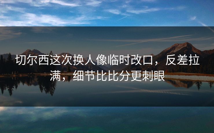 切尔西这次换人像临时改口，反差拉满，细节比比分更刺眼