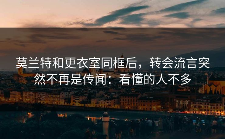 莫兰特和更衣室同框后，转会流言突然不再是传闻：看懂的人不多